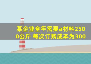 某企业全年需要a材料2500公斤 每次订购成本为300